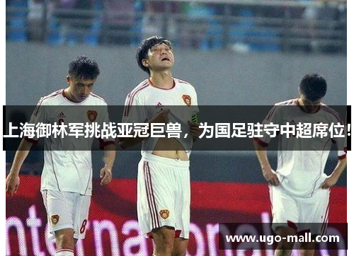 上海御林军挑战亚冠巨兽，为国足驻守中超席位！